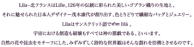 Lila−北フランスはLille、126年の伝統に彩られた美しいゴブラン織りの生地と、それに魅せられた日本人デザイナー茂木康代が創り出す、色とりどりで繊細なバッグとジュエリー。Lilaはサンスクリット語でलीला līlā 。宇宙における創造も破壊もすべては神の悪戯である、といいます。自然の花や昆虫をモチーフにした、みずみずしく詩的な世界観はそんな謂れを彷彿とさせるのです。