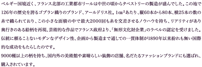 ベルギー国境近く、フランス北部の工業都市リールは中世の頃からタペストリーの製造が盛んでした。この地で126年の歴史を誇るゴブラン織りのブランド、アールドリス社。１㎝２あたり、縦60本から80本、横25本の数の糸で織られており、この小さな面積の中で最大2000回も糸を交差させるノウハウを持ち、リアリティがあり奥行きのある絵柄を再現、芸術的な作品でフランス政府より、「無形文化財企業」のラベルの認定を受けました。伝統に頼ることないモダンなデザイン性、企画から製造まで通しての一貫体制が1890年以来紛れも無い国際的な成功をもたらしたのです。9000種以上の柄を持ち、国内外の美術館や素晴らしい装飾の店舗、名だたるファッションブランドにも選ばれ、購入されています。